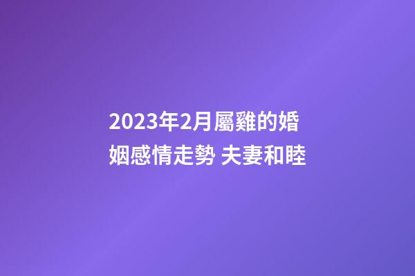 2023年2月屬雞的婚姻感情走勢 夫妻和睦